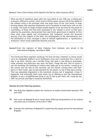 Page 41
MARKS
Source C	from A Short History of the Spanish Civil War by Julián Casanova (2013)
What was left of republican Spain after the coup d’état of July 1936 was a melting pot
of powers, difficult to control, which tried to fill the power vacuum left by the defeat of
the military rising in the principal cities and large tracts of the rural world, in large
farming estates with absentee landowners and in hundreds of small towns with no one
in charge. The State no longer existed outside Madrid. It was the time for the power of
committees, of those who had never possessed it, the “people in arms” as they were
called by the anarchists, disconnected from José Giral’s government in Madrid. At first
there were many people and circumstances that hampered control and favoured
anarchy. From the collapse of the State, the disintegration of the administration and
the distribution of arms, emerged a wave of militant egalitarianism, a “spontaneous
revolution” which would collectivise factories and land.
Source D	from the memoirs of Steve Fullarton from Scotland, who served in the
International Brigades, recorded in 2008
The Communist Party organiser would say “it’s time we had a meeting” so Jimmy would
carry his collapsible platform up to Shettleston Cross and I would give him a hand to
take it up there. Fascism was a terrible thing. And what it was doing to everybody;
trade unionists and politicians who were not Nazis. Things like that. And of course it
was the bombing; the bombing of civilians that really got on my nerves. I would go to
the cinema and see that on the newsreel, see the women running down with their
bairns in their hands, eyes turned skywards for the planes, to see if they were coming.
That was absolutely disgraceful in the twentieth century, but it happened, I know it
happened. And eventually that’s what drove me to offering to join the International
Brigades. It was a straightforward thing to say I’d like to join them. All I could do was
offer my services and hope it would be worthwhile.
Attempt all of the following questions.
	78.	 How fully does Source A explain the resistance to Azaña’s Government between 1931
and 1933?
	79.	 How much do Sources B and C reveal about differing interpretations of the reasons
why there was a revolution of the Left in 1936?
	80.	 Evaluate the usefulness of Source D in explaining why people joined the International
Brigades.
[Turn over
12
16
12
 