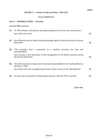 Page 43
MARKS
SECTION 11 — Britain: At War and Peace, 1938–1951
Attempt BOTH Parts
Part A — HISTORICAL ISSUES — 50 marks
Attempt TWO questions.
	81.	 “In 1939, Britain’s civil defence was better prepared for war than her armed forces.”
How valid is this view?
	82.	 How effective was the Allied bombing campaign against Germany during the Second
World War?
	83.	 “The transition from a peacetime to a wartime economy was slow and
uncoordinated.”
How accurate is this description of the management of the British economy during
the Second World War?
	84.	 “Churchill must bear a large share of personal responsibility for his crushing defeat at
the polls in 1945.”
How valid is this view in explaining the Labour Party’s victory in the 1945 election?
	85.	 To what extent was Britain’s foreign policy between 1945 and 1951 a success?
[Turn over
25
25
25
25
25
 