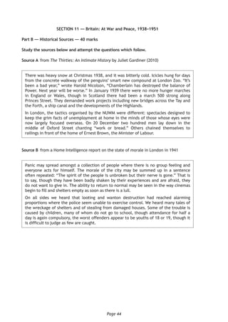 Page 44
SECTION 11 — Britain: At War and Peace, 1938–1951
Part B — Historical Sources — 40 marks
Study the sources below and attempt the questions which follow.
Source A	from The Thirties: An Intimate History by Juliet Gardiner (2010)	
There was heavy snow at Christmas 1938, and it was bitterly cold. Icicles hung for days
from the concrete walkway of the penguins’ smart new compound at London Zoo. “It’s
been a bad year,” wrote Harold Nicolson, “Chamberlain has destroyed the balance of
Power. Next year will be worse.” In January 1939 there were no more hunger marches
in England or Wales, though in Scotland there had been a march 500 strong along
Princes Street. They demanded work projects including new bridges across the Tay and
the Forth, a ship canal and the developments of the Highlands.
In London, the tactics organised by the NUWM were different: spectacles designed to
keep the grim facts of unemployment at home in the minds of those whose eyes were
now largely focused overseas. On 20 December two hundred men lay down in the
middle of Oxford Street chanting “work or bread.” Others chained themselves to
railings in front of the home of Ernest Brown, the Minister of Labour.
Source B	 from a Home Intelligence report on the state of morale in London in 1941
Panic may spread amongst a collection of people where there is no group feeling and
everyone acts for himself. The morale of the city may be summed up in a sentence
often repeated: “The spirit of the people is unbroken but their nerve is gone.” That is
to say, though they have been badly shaken by their experiences and are afraid, they
do not want to give in. The ability to return to normal may be seen in the way cinemas
begin to fill and shelters empty as soon as there is a lull.
On all sides we heard that looting and wanton destruction had reached alarming
proportions where the police seem unable to exercise control. We heard many tales of
the wreckage of shelters and of stealing from damaged houses. Some of the trouble is
caused by children, many of whom do not go to school, though attendance for half a
day is again compulsory, the worst offenders appear to be youths of 18 or 19, though it
is difficult to judge as few are caught.
 