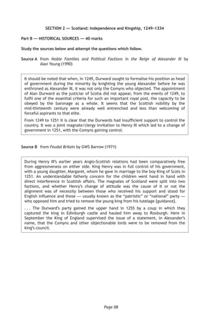 Page 08
SECTION 2 — Scotland: Independence and Kingship, 1249–1334
Part B — HISTORICAL SOURCES — 40 marks
Study the sources below and attempt the questions which follow.
Source A	from Noble Families and Political Factions in the Reign of Alexander III by
Alan Young (1990)
It should be noted that when, in 1249, Durward sought to formalise his position as head
of government during the minority by knighting the young Alexander before he was
enthroned as Alexander III, it was not only the Comyns who objected. The appointment
of Alan Durward as the justiciar of Scotia did not appear, from the events of 1249, to
fulfil one of the essential criteria for such an important royal post, the capacity to be
obeyed by the baronage as a whole. It seems that the Scottish nobility by the
mid-thirteenth century were already well entrenched and less than welcoming of
forceful aspirants to that elite.
From 1249 to 1251 it is clear that the Durwards had insufficient support to control the
country. It was a joint magnate/clergy invitation to Henry III which led to a change of
government in 1251, with the Comyns gaining control.
Source B	from Feudal Britain by GWS Barrow (1971)
During Henry III’s earlier years Anglo-Scottish relations had been comparatively free
from aggressiveness on either side. King Henry was in full control of his government,
with a young daughter, Margaret, whom he gave in marriage to the boy King of Scots in
1251. An understandable fatherly concern for the children went hand in hand with
direct interference in Scottish affairs. The magnates of Scotland were split into two
factions, and whether Henry’s change of attitude was the cause of it or not the
alignment was of necessity between those who received his support and stood for
English influence and those — usually known as the “patriotic” or “national” party —
who opposed him and tried to remove the young king from his tutelage [guidance].
. . . The Durward’s party gained the upper hand in 1255 by a coup in which they
captured the king in Edinburgh castle and hauled him away to Roxburgh. Here in
September the King of England supervised the issue of a statement, in Alexander’s
name, that the Comyns and other objectionable lords were to be removed from the
king’s council.
 