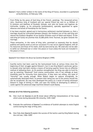 Page 09
MARKS
Source C	from a letter written in the name of the King of France, recorded in a parliament
at Dunfermline, 23 February 1296
From Philip by the grace of God king of the French, greetings. The renowned prince
John, illustrious king of Scotland and our special friend has sent to us William of
St Andrews and Matthew of Dunkeld, bishops, and John de Soules and Ingelram de
Umfraville, knights, as his emissaries [ambassadors], specially appointed to agree
alliances and bonds of friendship for the future.
It has been enacted, agreed and in harmonious settlement reached between us, that a
marriage should be contracted between Edward, the firstborn son of the said king and
Jeanne the firstborn daughter of our brother [Charles count of Valois and Anjou]. To the
said king [of Scots] we promise that 25,000 petits livres Tournois, be given towards the
marriage.
These emissaries, in the name of King John, promised us expressly that he should
publicly and openly assist us and our successors if a war occurs against England, with all
his resources and those of his realm, both by land and by sea. We shall also not be able
to settle our aforesaid war or enter into peace or truce unless the Scots are included in
the peace or truce.
Source D	from Robert the Bruce by Caroline Bingham (1999)
Guerilla tactics had been used by the hard-pressed Scots at various times since the
beginning of their struggle against Edward I, but it was King Robert’s particular genius
to elevate what had been merely a means of harrying superior forces into an effective
method of defeating them. As his position strengthened, the King was able to fund his
war by extorting “blackmail” from enemy communities, who if not willingly at least
thankfully paid for immunity from destruction. If they were not willing, one taste of
“herschip” was usually enough. When Robert began to capture strongholds, he
systematically destroyed them, to prevent their being any use to the enemy should the
site be recaptured. He may have developed this policy as a result of having witnessed
Edward I’s siege of Stirling in 1304, and seen the futility of attempting to defend a
castle against the advanced siege machines Edward could deploy.
Attempt all of the following questions.
	14.	 How much do Sources A and B reveal about differing interpretations of the issues
which arose during Alexander III’s minority, 1249–1260?
	15.	 Evaluate the usefulness of Source C as evidence of Scottish attempts to resist English
control during the reign of King John.
	16.	 How fully does Source D explain the success of the tactics used by King Robert during
the civil war, 1306–1309?
16
12
12
Turn over
 