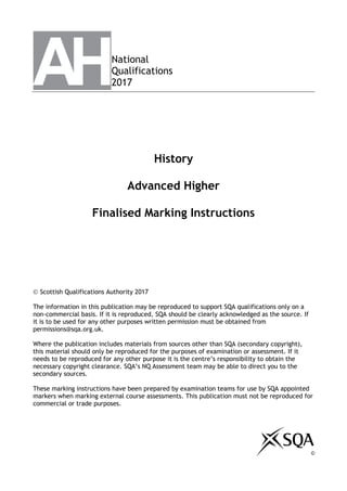 National
Qualifications
2017
History
Advanced Higher
Finalised Marking Instructions

 Scottish Qualifications Authority 2017
The information in this publication may be reproduced to support SQA qualifications only on a
non-commercial basis. If it is reproduced, SQA should be clearly acknowledged as the source. If
it is to be used for any other purposes written permission must be obtained from
permissions@sqa.org.uk.
Where the publication includes materials from sources other than SQA (secondary copyright),
this material should only be reproduced for the purposes of examination or assessment. If it
needs to be reproduced for any other purpose it is the centre’s responsibility to obtain the
necessary copyright clearance. SQA’s NQ Assessment team may be able to direct you to the
secondary sources.
These marking instructions have been prepared by examination teams for use by SQA appointed
markers when marking external course assessments. This publication must not be reproduced for
commercial or trade purposes.
©
 