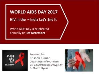 WORLD AIDS DAY 2017
HIV in the – India Let’s End It
World AIDS Day is celebrated
annually on 1st December
Prepared By-
Krishna Kumar
Department of Pharmacy,
Dr. B.R.Ambedkar University
B. Pharm IIIyear
 