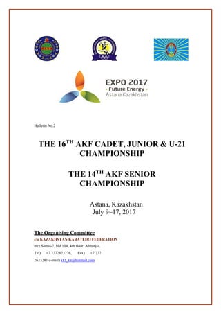  
 
 
 
 
 
Bulletin No.2
 
 
 
THE 16TH
AKF CADET, JUNIOR & U-21
CHAMPIONSHIP
 
 
 
THE 14TH
AKF SENIOR
CHAMPIONSHIP
 
 
 
Astana, Kazakhstan
July 9~17, 2017
 
 
 
 
The Organising Committee
c/o KAZAKHSTAN KARATEDO FEDERATION
 
mcr.Samal-2, bld 104, 4th floor, Almaty c.
Tel) +7 7272623276, Fax) +7 727
2623281 e-mail) kkf_kz@hotmail.com
 