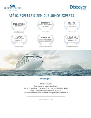 ATÉ OS EXPERTS DIZEM QUE SOMOS EXPERTS
REVISTA RECOMMEND
MELHORES
ITINERÁRIOS
9 ANOS CONSECUTIVOS
CRUISE CRITIC
MELHOR
COMPANHIA PARA
INICIANTES
TRAVELAGE WEST
MAIOR
SATISFAÇÃO
DOS HÓSPEDES
TRAVEL  LEISURE
TOP 10
COMPANHIA DE
NAVIOS DE
GRANDE PORTE
FOOD  WINE MAGAZINE
MELHOR
COMPANHIA PARA
AMANTES DE
GASTRONOMIA
CRUISE INTERNATIONAL (UK)
MELHOR
COMPANHIA PARA
ENRIQUECIMENTO
CONSULTE SEU AGENTE DE VIAGEM
Reserve agora:
Discover Cruises
Representante Exclusivo no Brasil
Tel: (21) 3410-1062 / (11) 4063-0754 / Toll Free 0800 707 40 15
email: atendimento@discovercruises.com.br
site: www.discovercruises.com.br  www.princesscruises.com.br
 