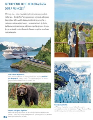 Direct-to-the-Wilderness®
Só a Princess oferece um serviço exclusivo de trens Direct-to-
the-Wilderness® entre o navio e os lodges da região de Denali,
propriedades da Princess, no mesmo dia!
Animais Selvagens Magníficos
Desfrute da oportunidade de ver a suntuosa vida selvagem da
região - ursos caçando e alces pastando, águias voando no céu e as
baleias que rompem no mar.
EXPERIMENTE O MELHOR DO ALASCA
COM A PRINCESS
®
A Princess traz a única maneira de realmente ver e experimentar o
melhor que a “Grande Terra” tem para oferecer. Em nossas aclamadas
Viagens Land & Sea, você terá a oportunidade de testemunhar as
majestosas geleiras, vida selvagem e parques nacionais do Alasca.
Você também irá experimentar a deliciosa cozinha, conhecer algumas
das personalidades mais coloridas do Alasca e mergulhar na cultura e
história da região.
Geleiras Imponentes
A Princess é uma das poucas linhas de cruzeiro
autorizadas a entrar no majestoso Parque Nacional Baía
das Geleiras, uma das joias da coroa do Alasca.
 