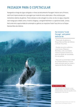 PASSAGEM PARA O ESPETACULAR
Navegando ao longo das águas abrigadas e vítreas da deslumbrante Passagem Interior com a Princess,
você ficará impressionado com a paisagem que muda de costas arborizadas e ilhas rochosas para
montanhas cobertas de geleiras. Preste atenção na vida selvagem na costa, no céu e na água, enquanto
você navega para cidades como a histórica Skagway, a amigável Ketchikan e a capital do estado, Juneau.
Você ainda terá a oportunidade de contemplar as geleiras no majestoso Fiorde Tracy Arm ou no Parque
Nacional Baía das Geleiras.
No itinerário “Inside
Passage”, você poderá
desfrutar de:
- Observação de geleiras no
Parque Nacional Baía das Geleiras
ou Fiorde Tracy Arm.
- Paradas em portos autênticos
como Juneau, Skagway e
Ketchikan, onde as atividades
variam de passeios históricos e
pesca de salmão até caminhadas
em uma geleira.
- Uma noite na encantadora cidade
da Colúmbia Britânica, Victoria,
onde você pode optar por visitar o
espetacular Butchart Gardens.
Esquerda: Uma baleia jubarte que rompe nas
águas imóveis da Passagem Interior.
Com uma saída mais tarde (21h ou mais
tarde) de Juneau, você pode ver os pontos
turísticos durante o dia e, em seguida, à noite,
experimentar a vida noturna.
MAIS TEMPO EM TERRA
 