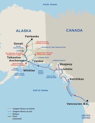 Gulf of Alaska
Arctic Ocean
InsidePassag
e
ALASKA CANADA
UNITED
STATES
Wrangell-St. Elias National Park
Denali
National Park
Glacier Bay
National Park
Mt. Denali
College Fjord
Prince
William
Sound
Hubbard Glacier
Kenai
Peninsula
Kenai Fjords
National Park
Ketchikan
Vancouver
Juneau
Skagway
Talkeetna
Denali
Anchorage
Whittier
Valdez
Motorcoach
Catamaran
Rail
Northbound Voyage of the Glaciers
Southbound Voyage of the Glaciers
Kenai Princess
Wilderness Lodge®
Mt. McKinley Princess
Wilderness Lodge®
Denali Princess
Wilderness Lodge®
Copper River Princess
Wilderness Lodge®
Fairbanks
Gulf of Alaska
Arctic Ocean
InsidePassag
e
ALASKA CANADA
UNITED
STATES
Wrangell-St. Elias National Park
Denali
National Park
Glacier Bay
National Park
Denali
College Fjord
Prince
William
Sound
Hubbard Glacier
Kenai
Peninsula
Kenai Fjords
National Park
Ketchikan
Vancouver, B.C.
Juneau
Skagway
Talkeetna
Denali
Anchorage
Whittier
Valdez
Ônibus
Catamarã
Trem
Viagem Rumo ao Norte
Viagem Rumo ao Sul
Kenai Princess
Wilderness Lodge®
Mt. McKinley Princess
Wilderness Lodge®
Denali Princess
Wilderness Lodge®
Copper River Princess
Wilderness Lodge®
Fairbanks
 