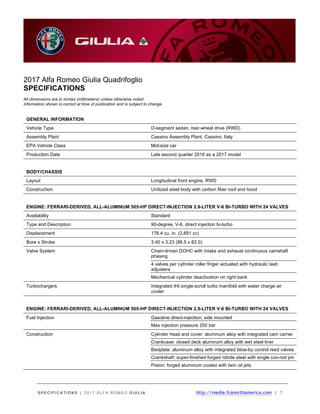 SPECIFICATIONS | 2017 ALFA ROMEO GIULIA http://media.fcanorthamerica.com | 1
2017 Alfa Romeo Giulia Quadrifoglio
SPECIFICATIONS
All dimensions are in inches (millimeters) unless otherwise noted.
Information shown is correct at time of publication and is subject to change.
GENERAL INFORMATION
Vehicle Type D-segment sedan, rear-wheel drive (RWD)
Assembly Plant Cassino Assembly Plant, Cassino, Italy
EPA Vehicle Class Mid-size car
Production Date Late second quarter 2016 as a 2017 model
BODY/CHASSIS
Layout Longitudinal front engine, RWD
Construction Unitized steel body with carbon fiber roof and hood
ENGINE: FERRARI-DERIVED, ALL-ALUMINUM 505-HP DIRECT-INJECTION 2.9-LITER V-6 BI-TURBO WITH 24 VALVES
Availability Standard
Type and Description 90-degree, V-6, direct injection bi-turbo
Displacement 176.4 cu. in. (2,891 cc)
Bore x Stroke 3.40 x 3.23 (86.5 x 82.0)
Valve System Chain-driven DOHC with intake and exhaust continuous camshaft
phasing
4 valves per cylinder roller finger actuated with hydraulic lash
adjusters
Mechanical cylinder deactivation on right bank
Turbochargers Integrated IHI single-scroll turbo manifold with water charge air
cooler
ENGINE: FERRARI-DERIVED, ALL-ALUMINUM 505-HP DIRECT-INJECTION 2.9-LITER V-6 BI-TURBO WITH 24 VALVES
Fuel Injection Gasoline direct-injection, side mounted
Max injection pressure 200 bar
Construction Cylinder head and cover: aluminum alloy with integrated cam carrier
Crankcase: closed deck aluminum alloy with wet steel liner
Bedplate: aluminum alloy with integrated blow-by control reed valves
Crankshaft: super-finished forged nitride steel with single con-rod pin
Piston: forged aluminum cooled with twin oil jets
 