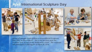 April International Sculpture Day
About 60 people participated in International Sculpture
Day (ISD) at the museum. This is the second year the
museum was a part of this world wide event. The museum
will participate in ISD again on April 29, 2018.
 