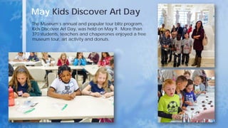 May Kids Discover Art Day
The Museum’s annual and popular tour blitz program,
Kids Discover Art Day, was held on May 9. More than
370 students, teachers and chaperones enjoyed a free
museum tour, art activity and donuts.
 