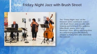 June Friday Night Jazz with Brush Street
The “Friday Night Jazz” at the
Museum series continued June 2
with Brush Street and vocalist Julie
Mulady performing in the galleries.
Mike Brush, piano, and Terry
Newman, bass, along with long-time
accompanying vocalist Mulady,
played to many fans who attended
the concert.
 