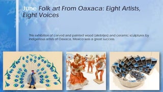 June Folk art From Oaxaca: Eight Artists,
Eight Voices
This exhibition of carved and painted wood (alebrijes) and ceramic sculptures by
indigenous artists of Oaxaca, Mexico was a great success.
 