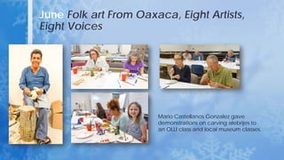 June Folk art From Oaxaca, Eight Artists,
Eight Voices
Mario Castellanos Gonzalez gave
demonstrations on carving alebrijes to
an OLLI class and local museum classes.
 
