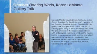 October Floating World, Karen LaMonte
Gallery Talk
Karen LaMonte traveled from her home in the
Czech Republic for the October 6th opening of
her Floating World exhibition. During LaMonte’s
gallery talk, she spoke about the process of
casting glass, living in the Czech Republic, and
the provenance of the large wooden boxes
with calligraphic Japanese symbols she makes
for the presentation of each kimono and which
are part of the exhibition. Inspired by the
lexicon of the kimono, the sculptures in the
exhibition are made of rusted iron, bronze,
ceramic and cast glass.
 