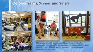 October Saints, Sinners and Safari
Many sponsors, 300 guests, and 50 generous artists who
donated a work of art for the auction, contributed to the goal
of netting over $70,000 for the museum’s exhibition and
educational programs.
 