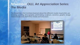 November OLLI, Art Appreciation Series:
The Media
This November, OLLI members learned about the different media visual artists use:
drawing, painting, photography, printmaking, sculpture, ceramics, graphic design,
mixed media and alternative media and processes.
 