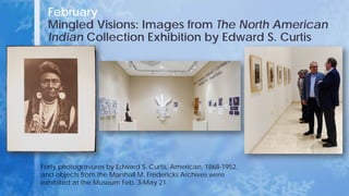 February
Mingled Visions: Images from The North American
Indian Collection Exhibition by Edward S. Curtis
Forty photogravures by Edward S. Curtis, American, 1868-1952,
and objects from the Marshall M. Fredericks Archives were
exhibited at the Museum Feb. 3-May 21.
 
