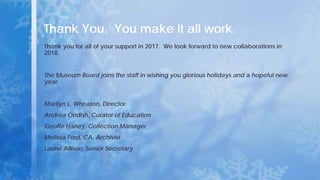 Thank You. You make it all work.
Thank you for all of your support in 2017. We look forward to new collaborations in
2018.
The Museum Board joins the staff in wishing you glorious holidays and a hopeful new
year.
Marilyn L. Wheaton, Director
Andrea Ondish, Curator of Education
Geoffe Haney, Collection Manager
Melissa Ford, CA, Archivist
Laurie Allison, Senior Secretary
 