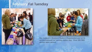 February Fat Tuesday
The museum’s Resident Student Organization put on its
second annual Fat Tuesday donut day. Over 200 FREE
donuts were served.
 