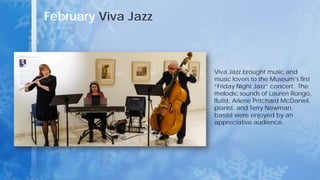 February Viva Jazz
Viva Jazz brought music and
music lovers to the Museum’s first
“Friday Night Jazz” concert. The
melodic sounds of Lauren Rongo,
flutist, Arlene Pritchard McDaniel,
pianist, and Terry Newman,
bassist were enjoyed by an
appreciative audience.
 