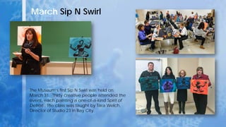 March Sip N Swirl
The Museum’s first Sip N Swirl was held on
March 31. Thirty creative people attended the
event, each painting a one-of-a-kind Spirit of
Detroit. The class was taught by Tara Welch,
Director of Studio 23 in Bay City.
 