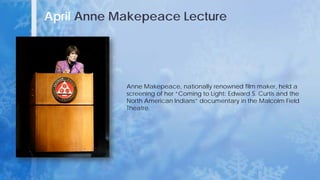 April Anne Makepeace Lecture
Anne Makepeace, nationally renowned film maker, held a
screening of her “Coming to Light: Edward S. Curtis and the
North American Indians” documentary in the Malcolm Field
Theatre.
 