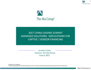 1
©2017 The Alta Group, LLC
2017 CHINA LEASING SUMMIT
MANAGED SOLUTIONS: IMPLICATIONS FOR
CAPTIVE / VENDOR FINANCING
Proprietary and Confidential:
The Alta Group prepared this information solely for our client: 3rd party use is permitted only with explicit advance permission of The Alta Group
Jonathan Fales
Director, The Alta Group
June 8, 2017
 