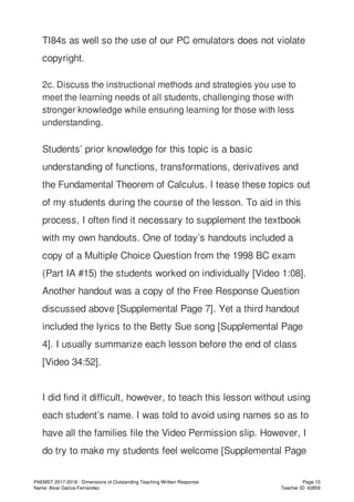 TI84s as well so the use of our PC emulators does not violate
copyright.
2c. Discuss the instructional methods and strategies you use to
meet the learning needs of all students, challenging those with
stronger knowledge while ensuring learning for those with less
understanding.
Students’ prior knowledge for this topic is a basic
understanding of functions, transformations, derivatives and
the Fundamental Theorem of Calculus. I tease these topics out
of my students during the course of the lesson. To aid in this
process, I often find it necessary to supplement the textbook
with my own handouts. One of today’s handouts included a
copy of a Multiple Choice Question from the 1998 BC exam
(Part IA #15) the students worked on individually [Video 1:08].
Another handout was a copy of the Free Response Question
discussed above [Supplemental Page 7]. Yet a third handout
included the lyrics to the Betty Sue song [Supplemental Page
4]. I usually summarize each lesson before the end of class
[Video 34:52].
I did find it difficult, however, to teach this lesson without using
each student’s name. I was told to avoid using names so as to
have all the families file the Video Permission slip. However, I
do try to make my students feel welcome [Supplemental Page
PAEMST 2017-2018 - Dimensions of Outstanding Teaching Written Response
Name: Alvar Garcia-Fernandez
Page 10
Teacher ID: 42859
 