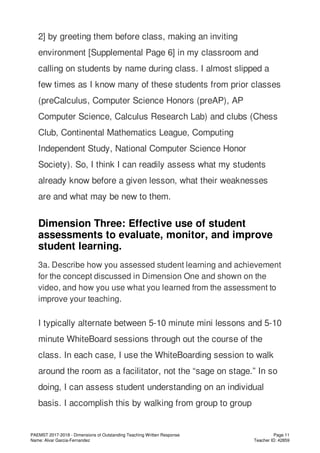 2] by greeting them before class, making an inviting
environment [Supplemental Page 6] in my classroom and
calling on students by name during class. I almost slipped a
few times as I know many of these students from prior classes
(preCalculus, Computer Science Honors (preAP), AP
Computer Science, Calculus Research Lab) and clubs (Chess
Club, Continental Mathematics League, Computing
Independent Study, National Computer Science Honor
Society). So, I think I can readily assess what my students
already know before a given lesson, what their weaknesses
are and what may be new to them.
Dimension Three: Effective use of student
assessments to evaluate, monitor, and improve
student learning.
3a. Describe how you assessed student learning and achievement
for the concept discussed in Dimension One and shown on the
video, and how you use what you learned from the assessment to
improve your teaching.
I typically alternate between 5-10 minute mini lessons and 5-10
minute WhiteBoard sessions through out the course of the
class. In each case, I use the WhiteBoarding session to walk
around the room as a facilitator, not the “sage on stage.” In so
doing, I can assess student understanding on an individual
basis. I accomplish this by walking from group to group
PAEMST 2017-2018 - Dimensions of Outstanding Teaching Written Response
Name: Alvar Garcia-Fernandez
Page 11
Teacher ID: 42859
 