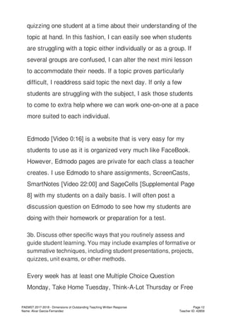quizzing one student at a time about their understanding of the
topic at hand. In this fashion, I can easily see when students
are struggling with a topic either individually or as a group. If
several groups are confused, I can alter the next mini lesson
to accommodate their needs. If a topic proves particularly
difficult, I readdress said topic the next day. If only a few
students are struggling with the subject, I ask those students
to come to extra help where we can work one-on-one at a pace
more suited to each individual.
Edmodo [Video 0:16] is a website that is very easy for my
students to use as it is organized very much like FaceBook.
However, Edmodo pages are private for each class a teacher
creates. I use Edmodo to share assignments, ScreenCasts,
SmartNotes [Video 22:00] and SageCells [Supplemental Page
8] with my students on a daily basis. I will often post a
discussion question on Edmodo to see how my students are
doing with their homework or preparation for a test.
3b. Discuss other specific ways that you routinely assess and
guide student learning. You may include examples of formative or
summative techniques, including student presentations, projects,
quizzes, unit exams, or other methods.
Every week has at least one Multiple Choice Question
Monday, Take Home Tuesday, Think-A-Lot Thursday or Free
PAEMST 2017-2018 - Dimensions of Outstanding Teaching Written Response
Name: Alvar Garcia-Fernandez
Page 12
Teacher ID: 42859
 