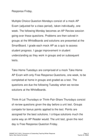 Response Friday.
Multiple Choice Question Mondays consist of a mock AP
Exam (adjusted for a class period), taken individually, one
week. The following Monday becomes an AP Review session
going over those questions. Problems are then solved in
groups at the WhiteBoards and solutions are presented at the
SmartBoard. I grade each mock AP as a quiz to assess
student progress. I gauge improvement in student
understanding as they work in groups and on subsequent
tests.
Take Home Tuesdays are comprised of a mock Take Home
AP Exam with only Free Response Questions, one week, to be
completed at home in groups and graded as a test. The
questions are due the following Tuesday when we review
solutions at the WhiteBoards.
Think-A-Lot Thursdays or Think-Pair-Share Thursdays consist
of review questions given the day before a unit test. Groups
compete for bonus points applied to the test. Points are
assigned for the best solutions. I critique solutions much the
same way an AP Reader would. The unit test, given the next
day is Free Response Question Friday.
PAEMST 2017-2018 - Dimensions of Outstanding Teaching Written Response
Name: Alvar Garcia-Fernandez
Page 13
Teacher ID: 42859
 