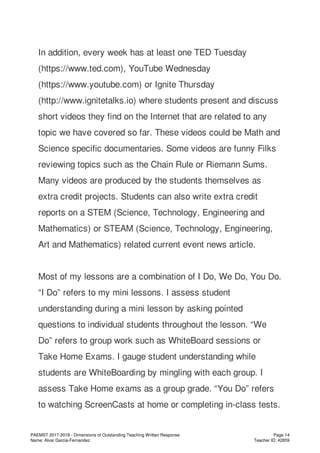 In addition, every week has at least one TED Tuesday
(https://www.ted.com), YouTube Wednesday
(https://www.youtube.com) or Ignite Thursday
(http://www.ignitetalks.io) where students present and discuss
short videos they find on the Internet that are related to any
topic we have covered so far. These videos could be Math and
Science specific documentaries. Some videos are funny Filks
reviewing topics such as the Chain Rule or Riemann Sums.
Many videos are produced by the students themselves as
extra credit projects. Students can also write extra credit
reports on a STEM (Science, Technology, Engineering and
Mathematics) or STEAM (Science, Technology, Engineering,
Art and Mathematics) related current event news article.
Most of my lessons are a combination of I Do, We Do, You Do.
“I Do” refers to my mini lessons. I assess student
understanding during a mini lesson by asking pointed
questions to individual students throughout the lesson. “We
Do” refers to group work such as WhiteBoard sessions or
Take Home Exams. I gauge student understanding while
students are WhiteBoarding by mingling with each group. I
assess Take Home exams as a group grade. “You Do” refers
to watching ScreenCasts at home or completing in-class tests.
PAEMST 2017-2018 - Dimensions of Outstanding Teaching Written Response
Name: Alvar Garcia-Fernandez
Page 14
Teacher ID: 42859
 