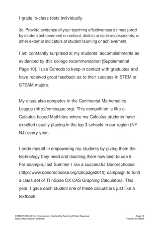 I grade in-class tests individually.
3c. Provide evidence of your teaching effectiveness as measured
by student achievement on school, district or state assessments, or
other external indicators of student learning or achievement.
I am constantly surprised at my students’ accomplishments as
evidenced by this college recommendation [Supplemental
Page 10]. I use Edmodo to keep in contact with graduates and
have received great feedback as to their success in STEM or
STEAM majors.
My class also competes in the Continental Mathematics
League (http://cmleague.org). This competition is like a
Calculus based Mathletes where my Calculus students have
excelled usually placing in the top 3 schools in our region (NY,
NJ) every year.
I pride myself in empowering my students by giving them the
technology they need and teaching them how best to use it.
For example, last Summer I ran a successful Donorschoose
(http://www.donorschoose.org/calcpage2010) campaign to fund
a class set of TI nSpire CX CAS Graphing Calculators. This
year, I gave each student one of these calculators just like a
textbook.
PAEMST 2017-2018 - Dimensions of Outstanding Teaching Written Response
Name: Alvar Garcia-Fernandez
Page 15
Teacher ID: 42859
 
