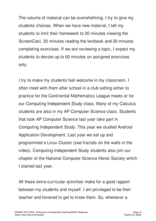 The volume of material can be overwhelming. I try to give my
students choices. When we have new material, I tell my
students to limit their homework to 20 minutes viewing the
ScreenCast, 20 minutes reading the textbook and 20 minutes
completing exercises. If we are reviewing a topic, I expect my
students to devote up to 60 minutes on assigned exercises
only.
I try to make my students feel welcome in my classroom. I
often meet with them after school in a club setting either to
practice for the Continental Mathematics League meets or for
our Computing Independent Study class. Many of my Calculus
students are also in my AP Computer Science class. Students
that took AP Computer Science last year take part in
Computing Independent Study. This year we studied Android
Application Development. Last year we set up and
programmed a Linux Cluster (see fractals on the walls in the
video). Computing Independent Study students also join our
chapter of the National Computer Science Honor Society which
I started last year.
All these extra-curricular activities make for a good rapport
between my students and myself. I am privileged to be their
teacher and honored to get to know them. So, whenever a
PAEMST 2017-2018 - Dimensions of Outstanding Teaching Written Response
Name: Alvar Garcia-Fernandez
Page 16
Teacher ID: 42859
 