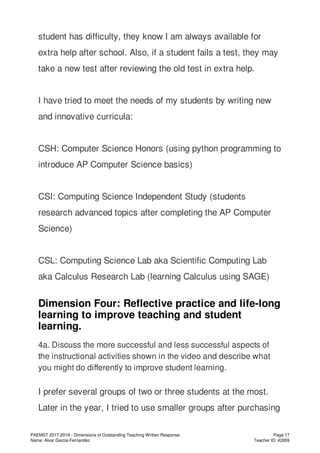 student has difficulty, they know I am always available for
extra help after school. Also, if a student fails a test, they may
take a new test after reviewing the old test in extra help.
I have tried to meet the needs of my students by writing new
and innovative curricula:
CSH: Computer Science Honors (using python programming to
introduce AP Computer Science basics)
CSI: Computing Science Independent Study (students
research advanced topics after completing the AP Computer
Science)
CSL: Computing Science Lab aka Scientific Computing Lab
aka Calculus Research Lab (learning Calculus using SAGE)
Dimension Four: Reflective practice and life-long
learning to improve teaching and student
learning.
4a. Discuss the more successful and less successful aspects of
the instructional activities shown in the video and describe what
you might do differently to improve student learning.
I prefer several groups of two or three students at the most.
Later in the year, I tried to use smaller groups after purchasing
PAEMST 2017-2018 - Dimensions of Outstanding Teaching Written Response
Name: Alvar Garcia-Fernandez
Page 17
Teacher ID: 42859
 