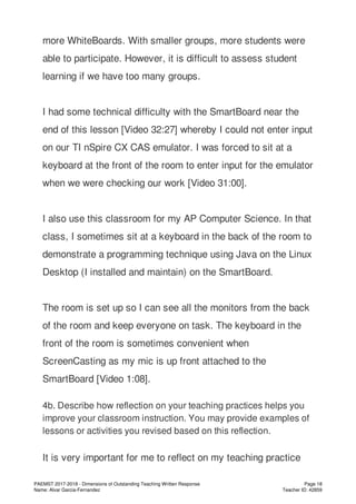 more WhiteBoards. With smaller groups, more students were
able to participate. However, it is difficult to assess student
learning if we have too many groups.
I had some technical difficulty with the SmartBoard near the
end of this lesson [Video 32:27] whereby I could not enter input
on our TI nSpire CX CAS emulator. I was forced to sit at a
keyboard at the front of the room to enter input for the emulator
when we were checking our work [Video 31:00].
I also use this classroom for my AP Computer Science. In that
class, I sometimes sit at a keyboard in the back of the room to
demonstrate a programming technique using Java on the Linux
Desktop (I installed and maintain) on the SmartBoard.
The room is set up so I can see all the monitors from the back
of the room and keep everyone on task. The keyboard in the
front of the room is sometimes convenient when
ScreenCasting as my mic is up front attached to the
SmartBoard [Video 1:08].
4b. Describe how reflection on your teaching practices helps you
improve your classroom instruction. You may provide examples of
lessons or activities you revised based on this reflection.
It is very important for me to reflect on my teaching practice
PAEMST 2017-2018 - Dimensions of Outstanding Teaching Written Response
Name: Alvar Garcia-Fernandez
Page 18
Teacher ID: 42859
 
