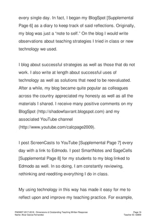 every single day. In fact, I began my BlogSpot [Supplemental
Page 6] as a diary to keep track of said reflections. Originally,
my blog was just a “note to self.” On the blog I would write
observations about teaching strategies I tried in class or new
technology we used.
I blog about successful strategies as well as those that do not
work. I also write at length about successful uses of
technology as well as solutions that need to be reevaluated.
After a while, my blog became quite popular as colleagues
across the country appreciated my honesty as well as all the
materials I shared. I receive many positive comments on my
BlogSpot (http://shadowfaxrant.blogspot.com) and my
associated YouTube channel
(http://www.youtube.com/calcpage2009).
I post ScreenCasts to YouTube [Supplemental Page 7] every
day with a link to Edmodo. I post SmartNotes and SageCells
[Supplemental Page 8] for my students to my blog linked to
Edmodo as well. In so doing, I am constantly reviewing,
rethinking and reediting everything I do in class.
My using technology in this way has made it easy for me to
reflect upon and improve my teaching practice. For example,
PAEMST 2017-2018 - Dimensions of Outstanding Teaching Written Response
Name: Alvar Garcia-Fernandez
Page 19
Teacher ID: 42859
 