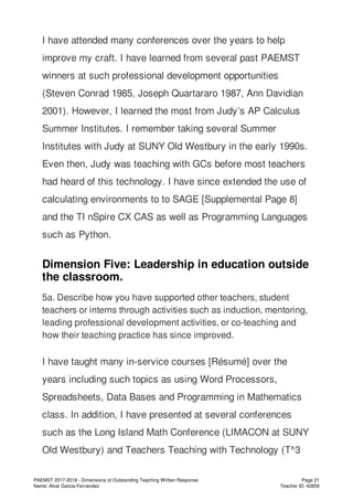 I have attended many conferences over the years to help
improve my craft. I have learned from several past PAEMST
winners at such professional development opportunities
(Steven Conrad 1985, Joseph Quartararo 1987, Ann Davidian
2001). However, I learned the most from Judy’s AP Calculus
Summer Institutes. I remember taking several Summer
Institutes with Judy at SUNY Old Westbury in the early 1990s.
Even then, Judy was teaching with GCs before most teachers
had heard of this technology. I have since extended the use of
calculating environments to to SAGE [Supplemental Page 8]
and the TI nSpire CX CAS as well as Programming Languages
such as Python.
Dimension Five: Leadership in education outside
the classroom.
5a. Describe how you have supported other teachers, student
teachers or interns through activities such as induction, mentoring,
leading professional development activities, or co-teaching and
how their teaching practice has since improved.
I have taught many in-service courses [Résumé] over the
years including such topics as using Word Processors,
Spreadsheets, Data Bases and Programming in Mathematics
class. In addition, I have presented at several conferences
such as the Long Island Math Conference (LIMACON at SUNY
Old Westbury) and Teachers Teaching with Technology (T^3
PAEMST 2017-2018 - Dimensions of Outstanding Teaching Written Response
Name: Alvar Garcia-Fernandez
Page 21
Teacher ID: 42859
 
