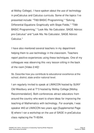 at Molloy College). I have spoken about the use of technology
in preCalculus and Calculus curricula. Some of the topics I’ve
presented include: "TI83 BASIC Programming," "Solving
Differential Equations Graphically with Slope Fields," "TI89
BASIC Programming," "Look Ma: No Calculator, SAGE Advice:
pre-Calculus" and "Look Ma: No Calculator, SAGE Advice:
Calculus."
I have also mentored several teachers in my department
helping them to use technology in the classroom. Teachers
report positive experiences using these techniques. One of my
colleagues was observing this very lesson sitting in the back
of the room [Video 2:40]!
5b. Describe how you contribute to educational excellence at the
school, district, state and/or national level.
I am regularly invited to speak at LIMACON hosted by SUNY
Old Westbury and at T^3 hosted by Molloy College [Molloy
Recommendation]. Both conferences attract educators from
around the country who want to share ideas for improving the
teaching of Mathematics with technology. For example, I was
speaker #43 at LIMACON two years ago [Supplemental Page
9] where I ran a workshop on the use of SAGE in preCalculus
class replacing the TI-83/84.
PAEMST 2017-2018 - Dimensions of Outstanding Teaching Written Response
Name: Alvar Garcia-Fernandez
Page 22
Teacher ID: 42859
 