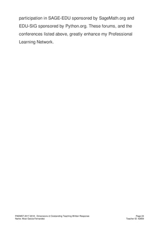 participation in SAGE-EDU sponsored by SageMath.org and
EDU-SIG sponsored by Python.org. These forums, and the
conferences listed above, greatly enhance my Professional
Learning Network.
PAEMST 2017-2018 - Dimensions of Outstanding Teaching Written Response
Name: Alvar Garcia-Fernandez
Page 24
Teacher ID: 42859
 