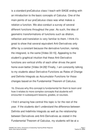 is a standard preCalculus class I teach with SAGE ending with
an introduction to the basic concepts of Calculus. One of the
main points of our preCalculus class was what makes a
relation a function. We also conduct a survey of several
different functions throughout the year. As such, the idea of
geometric transformations of functions such as dilation,
reflection and translation is very familiar to them. I think it’s
great to show that several equivalent Anti-Derivatives only
differ by a constant because the derivative function, namely
the integrand, is the same [Video 33:15]. Appealing to the
student’s graphical intuition that these Anti-Derivative
functions are vertical shifts of each other drives the point
home even better [Video 34:29]! Finally, I am constantly talking
to my students about Derivative Functions as Rates of Change
and Definite Integrals as Accumulator Functions for those
changes based on the Fundamental Theorem of Calculus.
1b. Discuss why this concept is fundamental for them to learn and
how it relates to more complex concepts that students will
encounter in subsequent lessons, grades, or courses.
I find it amazing how central this topic is for the rest of the
year. If the students don’t understand the difference between
Definite and Indefinite Integrals as well as the relationship
between Derivatives and Anti-Derivatives as stated in the
Fundamental Theorem of Calculus, my students will be at a
PAEMST 2017-2018 - Dimensions of Outstanding Teaching Written Response
Name: Alvar Garcia-Fernandez
Page 3
Teacher ID: 42859
 