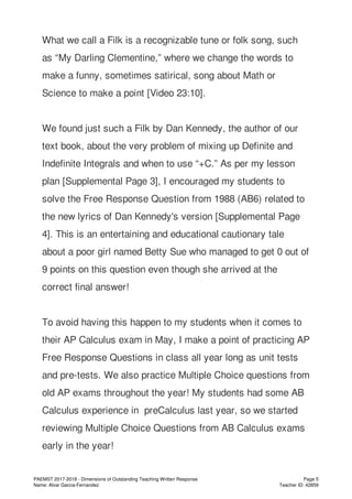 What we call a Filk is a recognizable tune or folk song, such
as “My Darling Clementine,” where we change the words to
make a funny, sometimes satirical, song about Math or
Science to make a point [Video 23:10].
We found just such a Filk by Dan Kennedy, the author of our
text book, about the very problem of mixing up Definite and
Indefinite Integrals and when to use “+C.” As per my lesson
plan [Supplemental Page 3], I encouraged my students to
solve the Free Response Question from 1988 (AB6) related to
the new lyrics of Dan Kennedy's version [Supplemental Page
4]. This is an entertaining and educational cautionary tale
about a poor girl named Betty Sue who managed to get 0 out of
9 points on this question even though she arrived at the
correct final answer!
To avoid having this happen to my students when it comes to
their AP Calculus exam in May, I make a point of practicing AP
Free Response Questions in class all year long as unit tests
and pre-tests. We also practice Multiple Choice questions from
old AP exams throughout the year! My students had some AB
Calculus experience in preCalculus last year, so we started
reviewing Multiple Choice Questions from AB Calculus exams
early in the year!
PAEMST 2017-2018 - Dimensions of Outstanding Teaching Written Response
Name: Alvar Garcia-Fernandez
Page 5
Teacher ID: 42859
 