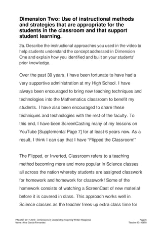 Dimension Two: Use of instructional methods
and strategies that are appropriate for the
students in the classroom and that support
student learning.
2a. Describe the instructional approaches you used in the video to
help students understand the concept addressed in Dimension
One and explain how you identified and built on your students'
prior knowledge.
Over the past 30 years, I have been fortunate to have had a
very supportive administration at my High School. I have
always been encouraged to bring new teaching techniques and
technologies into the Mathematics classroom to benefit my
students. I have also been encouraged to share these
techniques and technologies with the rest of the faculty. To
this end, I have been ScreenCasting many of my lessons on
YouTube [Supplemental Page 7] for at least 6 years now. As a
result, I think I can say that I have “Flipped the Classroom!”
The Flipped, or Inverted, Classroom refers to a teaching
method becoming more and more popular in Science classes
all across the nation whereby students are assigned classwork
for homework and homework for classwork! Some of the
homework consists of watching a ScreenCast of new material
before it is covered in class. This approach works well in
Science classes as the teacher frees up extra class time for
PAEMST 2017-2018 - Dimensions of Outstanding Teaching Written Response
Name: Alvar Garcia-Fernandez
Page 6
Teacher ID: 42859
 