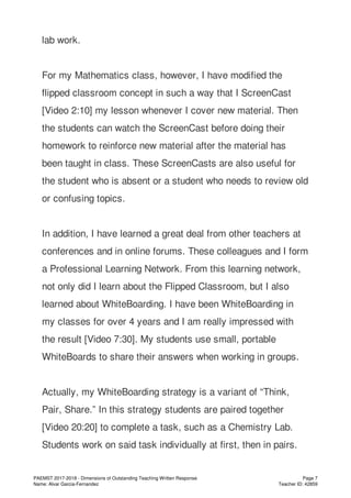 lab work.
For my Mathematics class, however, I have modified the
flipped classroom concept in such a way that I ScreenCast
[Video 2:10] my lesson whenever I cover new material. Then
the students can watch the ScreenCast before doing their
homework to reinforce new material after the material has
been taught in class. These ScreenCasts are also useful for
the student who is absent or a student who needs to review old
or confusing topics.
In addition, I have learned a great deal from other teachers at
conferences and in online forums. These colleagues and I form
a Professional Learning Network. From this learning network,
not only did I learn about the Flipped Classroom, but I also
learned about WhiteBoarding. I have been WhiteBoarding in
my classes for over 4 years and I am really impressed with
the result [Video 7:30]. My students use small, portable
WhiteBoards to share their answers when working in groups.
Actually, my WhiteBoarding strategy is a variant of “Think,
Pair, Share.” In this strategy students are paired together
[Video 20:20] to complete a task, such as a Chemistry Lab.
Students work on said task individually at first, then in pairs.
PAEMST 2017-2018 - Dimensions of Outstanding Teaching Written Response
Name: Alvar Garcia-Fernandez
Page 7
Teacher ID: 42859
 