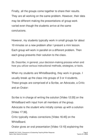 Finally, all the groups come together to share their results.
They are all working on the same problem. However, their data
may be different making the presentations of group work
varied even though the students arrive at the same
conclusions.
However, my students typically work in small groups for about
10 minutes on a new problem after I present a mini lesson.
Each group will work in parallel on a different problem. Then
each group presents their solution to the class.
2b. Describe, in general, your decision-making process when and
how you utilize various instructional methods, strategies, or tools.
When my students are WhiteBoarding, they work in groups. I
usually break up the class into groups of 3 or 4 students.
These groups are comprised of a Scribe, an Advocate, a Critic
and an Orator:
Scribe is in charge of writing the solution [Video 12:20] on the
WhiteBoard with input from all members of the group.
Advocate is the student who initially comes up with a solution
[Video 17:36].
Critic typically makes corrections [Video 16:45] on the
WhiteBoard.
Orator gives an oral presentation [Video 13:10] explaining the
PAEMST 2017-2018 - Dimensions of Outstanding Teaching Written Response
Name: Alvar Garcia-Fernandez
Page 8
Teacher ID: 42859
 