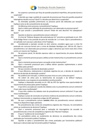 284. Se suspenso o processo por força de questão prejudicial imperfeita, até quando durará a
suspensão?
285. A decisão que nega o pedido de suspensão do processo por força de questão prejudicial
heterogênea desafia recurso? Qual? E a decisão que determina a suspensão?
286. As chamadas questões preliminares no processo penal são deduzidas por exceção?
Explique como se dá o procedimento da exceção.
287. Há diferença entre processo e procedimento? Explique.
288. Qual o critério para definição do procedimento a ser observado no processo penal?
289. No que consiste o procedimento comum? Onde ele está descrito? Há subespécies?
Quais?
290. Quando se observa o procedimento comum ordinário?
291. O crime de “Ordenar despesa não autorizada por lei” encontra-se positivado no art. 359-
D do Código Penal e traz previsão de pena de reclusão de 1 a 4 anos. Qual o procedimento a
ser aplicado num caso que cuida desse crime? Explique.
292. Considerando o exemplo narrado no item anterior, considere agora que o crime foi
praticado em concurso formal com o crime de falsidade ideológica (art. 299 do CP). Qual o
procedimento a ser observado para processar e julgar a denúncia que reúne esses dois crimes
contra um mesmo réu? Explique.
293. No processo penal, há decisão expressa sobre os requerimentos de provas deduzidos
pelas partes?
294. Qual o momento processual para a defesa arrolar testemunhas no procedimento comum
ordinário?
295. Qual o momento processual para a acusação arrolar testemunhas?
296. Qual o momento processual para a defesa ofertar quesitos suplementares a serem
respondidos pelos peritos?
297. No que consiste a decisão de absolvição sumária?
298. O que diferencia, relativamente à atividade cognitiva do juiz, a decisão de rejeição da
denúncia da decisão de absolvição sumária?
299. Na audiência de instrução, a colheita da prova inicia-se com a oitiva de quem?
300. Há ordem de oitiva para as testemunhas da acusação e da defesa? Explique,
fundamentando a sua resposta em previsão(ões) constitucional(is).
301. Explique a disposição veiculada no art. 402 do CPP. Ele significa nova oportunidade de
requerimento de provas pelas partes? Explique.
302. O que dirá a acusação por ocasião dos debates orais no procedimento comum ordinário?
O que cabe nessa manifestação?
303. O que dirá a defesa nos debates orais do procedimento comum ordinário? O que cabe
nessa manifestação?
304. Explique o prazo de conclusão em primeira instância do procedimento comum ordinário.
Explique mencionando os respectivos artigos do CPP aplicáveis.
305. No que o procedimento comum sumário difere do procedimento comum ordinário?
Indique os dispositivos legais aplicáveis.
306. No procedimento dos crimes de competência originária dos Tribunais, há contraditório
prévio ao recebimento da denúncia? Explique.
307. Qual o momento processual para a realização do interrogatório do acusado no
procedimento dos crimes de competência originária dos Tribunais? Explique.
308. O que é “audiência de reconciliação”?
309. Há contraditório prévio ao recebimento da denúncia no procedimento dos crimes
praticados por funcionário público? Explique.
310. Quando se aplica o procedimento dos crimes praticados por funcionários públicos?
Basta que o denunciado seja funcionário público? Explique.
 
