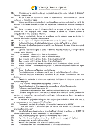 311. Afirma-se que o procedimento dos crimes dolosos contra a vida no Brasil é “bifásico”.
Explique essa assertiva.
312. No que o judicium accusationis difere do procedimento comum ordinário? Explique
indicando os dispositivos legais.
313. No que consiste a oportunização de manifestação da acusação após a defesa escrita do
acusado no chamado “sumário de culpa” do Tribunal do Júri? Indique e explique o dispositivo
legal.
314. Como é deduzida a tese de inimputabilidade do acusado no “sumário de culpa” do
Tribunal do Júri? Explique como deverá proceder a defesa do acusado quando a
inimputabilidade for a única tese defensiva.
315. Quais as possibilidades do juiz, por ocasião de sua decisão conclusiva, ao término do
judicium accusationis? Explique cada uma delas.
316. O que é a pronúncia no procedimento dos crimes dolosos contra a vida?
317. Explique as hipóteses de absolvição sumária ao término do “sumário de culpa”.
318. Operada a desclassificação do crime ao término do sumário de culpa, o juiz sentenciará
o feito? Explique.
319. Operada a desclassificação do crime ao término do judicium causae, o juiz presidente
julgará a causa? Explique.
320. Qual o recurso cabível contra a decisão de pronúncia?
321. Qual o recurso cabível contra a decisão de impronúncia?
322. Qual o recurso cabível contra a decisão de absolvição sumária?
323. Qual o recurso cabível contra a decisão de desclassificação?
324. Indique a ordem dos atos a serem observados no dia da sessão do Tribunal do Júri.
325. No que consiste a chamada preparação para o plenário? Indique os dispositivos legais
aplicáveis.
326. O que é desaforamento? Explique suas hipóteses.
327. É possível termos um jurado menor de 18 anos de idade? E analfabeto? Explique.
328. É possível um jurado participar do julgamento de uma mesma causa mais de uma vez?
Explique.
329. É possível a realização do julgamento no plenário do Tribunal do Júri sem a presença do
acusado? Explique.
330. O que diz o CPP sobre os chamados apartes? Explique-os.
331. É possível deduzir tese defensiva inédita por ocasião da tréplica? Fundamente.
332. Explique os quesitos obrigatórios no júri.
333. O quesito absolutório genérico deve ser formulado em que situações? Explique.
334. Considere o seguinte caso: numa situação de tentativa branca, os jurados entenderam
por bem em desclassificar a acusação de homicídio para lesões corporais. Quem é competente
para sentenciar o feito?
335. A previsão de julgamento colegiado para organizações criminosas dá-se para todo o
processo ou apenas para atos específicos? Explique.
336. Quais os atos passíveis de realização pelo colegiado previsto na Lei 12.694?
337. O que deve conter a fundamentação da decisão que convoca o colegiado para
organizações criminosas?
338. No colegiado para julgamento de organizações criminosas previsto na Lei 12.694, há
ofensa aos postulados da ampla defesa e do juiz natural? Explique.
339. Hoje, há definição legal de organização criminosa no Brasil? Onde?
340. A previsão de organização criminosa da Lei 12.694 encontra-se vigente? Explique.
341. No que consiste a colaboração premiada?
342. A colaboração premiada deve ser espontânea? Explique.
343. Quais os requisitos para o reconhecimento da colaboração premiada?
 