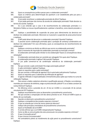 344. Quais as consequências jurídico-penais para o colaborador premiado?
345. Quais os critérios para determinação do quantum a ser estabelecido pelo juiz para a
colaboração premiada?
346. O juiz pode reconhecer a colaboração premiada de ofício? Explique.
347. O juiz pode participar dos termos do acordo de colaboração premiada? Pode decotar os
termos do acordo. Explique.
348. Se o juiz entende que o caso é de reconhecimento da colaboração premiada e o
Ministério Público se recusa injustificadamente a pleitear o benefício, como deverá proceder o
juiz?
349. Explique a possibilidade de suspensão do prazo para oferecimento da denúncia em
desfavor do colaborador premiado. Mencione se é possível a suspensão do prazo prescricional
e explique.
350. O MP pode deixar de denunciar o colaborador premiado? Quando? Explique.
351. É possível ocorre colaboração premiada após a prolação de sentença condenatória em
desfavor do colaborador? Em caso afirmativo, quais as consequências do reconhecimento da
colaboração?
352. Explique a renúncia ao direito ao silêncio que ocorre na colaboração premiada?
353. Qual o momento de inquirição do colaborador premiado na instrução criminal?
354. O colaborador premiado pode retratar-se da colaboração? Quais as consequências dessa
retratação?
355. O colaborador premiado deve ser assistido por advogado? Em quais atos? Explique.
356. A colaboração premiada é sigilosa? Até quando? Explique.
357. O juiz pode convencer-se da condenação valendo-se da colaboração premiada?
Explique.
358. No que consiste a ação controlada? Ela exige autorização judicial?
359. A ação controlada é sigilosa? Explique.
360. Quais os requisitos para a ação controlada?
361. No que consiste a infiltração de agentes? Ela é autorizada judicialmente? Explique.
362. Quais os requisitos para o cabimento da infiltração de agentes?
363. O agente infiltrado é responsabilizado criminalmente pelas ações que realiza no curso da
infiltração? Explique.
364. Para acesso a dados cadastrais atinentes à qualificação pessoal, à filiação e ao endereço,
mantidos por empresas de telefonia, exige-se prévia decisão judicial? E se os dados constam da
Justiça Eleitoral? Explique.
365. Há diferença entre a previsão do art. 23 da Lei 12.850 e o enunciado 14 da súmula
vinculante do STF? Explique.
366. Explique resumidamente como se desenvolve o procedimento sumaríssimo.
367. No que consiste a composição civil dos danos prevista no art. 74 da Lei 9.099 e quais os
efeitos de sua realização.
368. Quando se observará o procedimento sumaríssimo?
369. Explique a competência dos juizados especiais criminais?
370. O que se entende por crime de menor potencial ofensivo?
371. Indique três princípios orientadores do procedimento sumaríssimo.
372. Quais as finalidades da Lei 9.099?
373. É correto afirmar que a Lei 9.099 é despenalizante? Explique.
374. Como se dão as comunicações dos atos processuais nos juizados especiais criminais?
375. O que é transação penal?
376. O que é termo circunstanciado?
377. Há contraditório prévio ao recebimento da ação penal no procedimento sumaríssimo?
Explique.
 