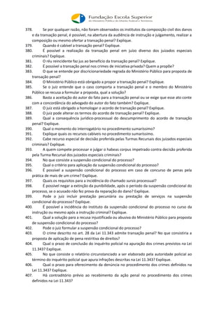 378. Se por qualquer razão, não foram observados os institutos da composição civil dos danos
e da transação penal, é possível, na abertura da audiência de instrução e julgamento, realizar a
composição ou mesmo ofertar a transação penal? Explique.
379. Quando é cabível a transação penal? Explique.
380. É possível a realização da transação penal em juízo diverso dos juizados especiais
criminais? Explique.
381. O réu reincidente faz jus ao benefício da transação penal? Explique.
382. É possível a transação penal nos crimes de iniciativa privada? Quem a propõe?
383. O que se entende por discricionariedade regrada do Ministério Público para proposta de
transação penal?
384. O Ministério Público está obrigado a propor a transação penal? Explique.
385. Se o juiz entende que o caso comporta a transação penal e o membro do Ministério
Público se recusa a formular a proposta, qual a solução?
386. Basta a aceitação do autor do fato para a transação penal ou se exige que esse ato conte
com a concordância do advogado do autor do fato também? Explique.
387. O juiz está obrigado a homologar o acordo de transação penal? Explique.
388. O juiz pode alterar os termos do acordo de transação penal? Explique.
389. Qual a consequência jurídico-processual do descumprimento do acordo de transação
penal? Explique.
390. Qual o momento do interrogatório no procedimento sumaríssimo?
391. Explique quais os recursos cabíveis no procedimento sumaríssimo.
392. Cabe recurso especial de decisão proferida pelas Turmas Recursais dos juizados especiais
criminais? Explique.
393. A quem compete processar e julgar o habeas corpus impetrado contra decisão proferida
pela Turma Recursal dos juizados especiais criminais?
394. No que consiste a suspensão condicional do processo?
395. Qual o critério para aplicação da suspensão condicional do processo?
396. É possível a suspensão condicional do processo em caso de concurso de penas pela
prática de mais de um crime? Explique.
397. Quais os requisitos para a incidência do chamado sursis processual?
398. É possível negar a extinção da punibilidade, após o período da suspensão condicional do
processo, se o acusado não fez prova da reparação do dano? Explique.
399. Pode o juiz incluir prestação pecuniária ou prestação de serviços na suspensão
condicional do processo? Explique.
400. É possível a incidência do instituto da suspensão condicional do processo no curso da
instrução ou mesmo após a instrução criminal? Explique.
401. Qual a solução para a recusa injustificada ou abusiva do Ministério Público para proposta
de suspensão condicional do processo?
402. Pode o juiz formular a suspensão condicional do processo?
403. O crime descrito no art. 28 da Lei 11.343 admite transação penal? No que consistiria a
proposta de aplicação de pena restritiva de direitos?
404. Qual o prazo de conclusão do inquérito policial na apuração dos crimes previstos na Lei
11.343? Explique.
405. No que consiste o relatório circunstanciado a ser elaborado pela autoridade policial ao
término do inquérito policial que apura infrações descritas na Lei 11.343? Explique.
406. Qual o prazo para oferecimento da denúncia no procedimento dos crimes definidos na
Lei 11.343? Explique.
407. Há contraditório prévio ao recebimento da ação penal no procedimento dos crimes
definidos na Lei 11.343?
 